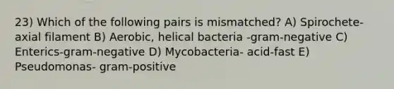 23) Which of the following pairs is mismatched? A) Spirochete-axial filament B) Aerobic, helical bacteria -gram-negative C) Enterics-gram-negative D) Mycobacteria- acid-fast E) Pseudomonas- gram-positive