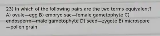 23) In which of the following pairs are the two terms equivalent? A) ovule—egg B) embryo sac—female gametophyte C) endosperm—male gametophyte D) seed—zygote E) microspore—pollen grain