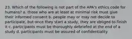 23. Which of the following is not part of the APA's ethics code for humans? a. those who are at least at minimal risk must give their informed consent b. people may or may not decide to participate, but once they start a study, they are obliged to finish it c. participants must be thoroughly debriefed at the end of a study d. participants must be assured of confidentiality