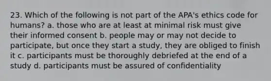 23. Which of the following is not part of the APA's ethics code for humans? a. those who are at least at minimal risk must give their informed consent b. people may or may not decide to participate, but once they start a study, they are obliged to finish it c. participants must be thoroughly debriefed at the end of a study d. participants must be assured of confidentiality