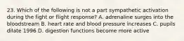 23. Which of the following is not a part sympathetic activation during the fight or flight response? A. adrenaline surges into the bloodstream B. heart rate and blood pressure increases C. pupils dilate 1996 D. digestion functions become more active