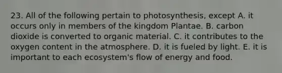 23. All of the following pertain to photosynthesis, except A. it occurs only in members of the kingdom Plantae. B. carbon dioxide is converted to organic material. C. it contributes to the oxygen content in the atmosphere. D. it is fueled by light. E. it is important to each ecosystem's flow of energy and food.