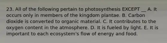 23. All of the following pertain to photosynthesis EXCEPT __ A. It occurs only in members of the kingdom plantae. B. Carbon dioxide is converted to organic material. C. It contributes to the oxygen content in the atmosphere. D. It is fueled by light. E. It is important to each ecosystem's flow of energy and food.