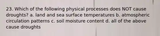 23. Which of the following physical processes does NOT cause droughts? a. land and sea <a href='https://www.questionai.com/knowledge/kkV3ggZUFU-surface-temperature' class='anchor-knowledge'>surface temperature</a>s b. atmospheric circulation patterns c. soil moisture content d. all of the above cause droughts