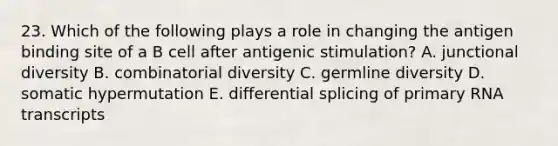 23. Which of the following plays a role in changing the antigen binding site of a B cell after antigenic stimulation? A. junctional diversity B. combinatorial diversity C. germline diversity D. somatic hypermutation E. differential splicing of primary RNA transcripts