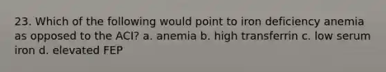 23. Which of the following would point to iron deficiency anemia as opposed to the ACI? a. anemia b. high transferrin c. low serum iron d. elevated FEP