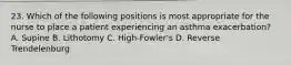 23. Which of the following positions is most appropriate for the nurse to place a patient experiencing an asthma exacerbation? A. Supine B. Lithotomy C. High-Fowler's D. Reverse Trendelenburg