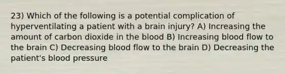 23) Which of the following is a potential complication of hyperventilating a patient with a brain injury? A) Increasing the amount of carbon dioxide in the blood B) Increasing blood flow to the brain C) Decreasing blood flow to the brain D) Decreasing the patient's blood pressure