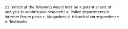 23. Which of the following would NOT be a potential unit of analysis in unobtrusive research? a. Police departments b. Internet forum posts c. Magazines d. Historical correspondence e. Textbooks