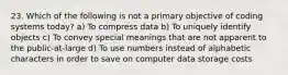 23. Which of the following is not a primary objective of coding systems today? a) To compress data b) To uniquely identify objects c) To convey special meanings that are not apparent to the public-at-large d) To use numbers instead of alphabetic characters in order to save on computer data storage costs