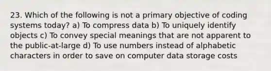 23. Which of the following is not a primary objective of coding systems today? a) To compress data b) To uniquely identify objects c) To convey special meanings that are not apparent to the public-at-large d) To use numbers instead of alphabetic characters in order to save on computer data storage costs