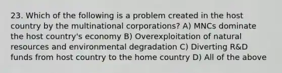 23. Which of the following is a problem created in the host country by the multinational corporations? A) MNCs dominate the host country's economy B) Overexploitation of natural resources and environmental degradation C) Diverting R&D funds from host country to the home country D) All of the above