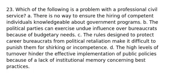 23. Which of the following is a problem with a professional civil service? a. There is no way to ensure the hiring of competent individuals knowledgeable about government programs. b. The political parties can exercise undue influence over bureaucrats because of budgetary needs. c. The rules designed to protect career bureaucrats from political retaliation make it difficult to punish them for shirking or incompetence. d. The high levels of turnover hinder the effective implementation of public policies because of a lack of institutional memory concerning best practices.