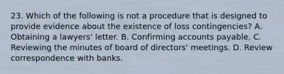 23. Which of the following is not a procedure that is designed to provide evidence about the existence of loss contingencies? A. Obtaining a lawyers' letter. B. Confirming accounts payable. C. Reviewing the minutes of board of directors' meetings. D. Review correspondence with banks.