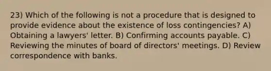 23) Which of the following is not a procedure that is designed to provide evidence about the existence of loss contingencies? A) Obtaining a lawyers' letter. B) Confirming accounts payable. C) Reviewing the minutes of board of directors' meetings. D) Review correspondence with banks.