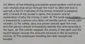 23) Which of the following procedures would weaken control over cash receipts that arrive through the mail? A) After the mail is opened, a list (in triplicate) of the money received is prepared with a record of the sender's name, the amount, and an explanation of why the money is sent. B) The bank reconciliation is prepared by a person who does not handle cash or record cash receipts. C) For safety, only one person should open the mail, and that person should immediately deposit the cash received in the bank. D) The cashier deposits the money in the bank and the record keeper records the amounts received in the accounting records. E) The employees handling the cash receipts are bonded.