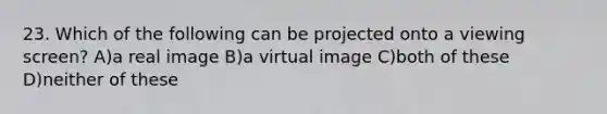 23. Which of the following can be projected onto a viewing screen? A)a real image B)a virtual image C)both of these D)neither of these