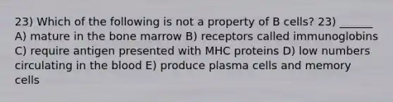 23) Which of the following is not a property of B cells? 23) ______ A) mature in the bone marrow B) receptors called immunoglobins C) require antigen presented with MHC proteins D) low numbers circulating in the blood E) produce plasma cells and memory cells