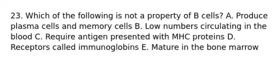 23. Which of the following is not a property of B cells? A. Produce plasma cells and memory cells B. Low numbers circulating in the blood C. Require antigen presented with MHC proteins D. Receptors called immunoglobins E. Mature in the bone marrow