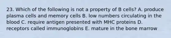 23. Which of the following is not a property of B cells? A. produce plasma cells and memory cells B. low numbers circulating in the blood C. require antigen presented with MHC proteins D. receptors called immunoglobins E. mature in the bone marrow