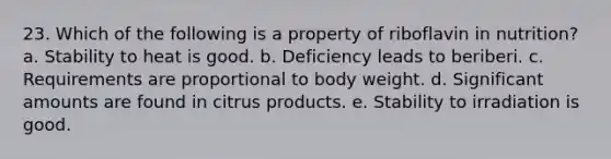 23. Which of the following is a property of riboflavin in nutrition? a. Stability to heat is good. b. Deficiency leads to beriberi. c. Requirements are proportional to body weight. d. Significant amounts are found in citrus products. e. Stability to irradiation is good.