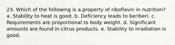 23. Which of the following is a property of riboflavin in nutrition?​ a. ​Stability to heat is good. b. ​Deficiency leads to beriberi. c. ​Requirements are proportional to body weight. d. ​Significant amounts are found in citrus products. e. Stability to irradiation is good.​