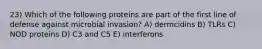 23) Which of the following proteins are part of the first line of defense against microbial invasion? A) dermcidins B) TLRs C) NOD proteins D) C3 and C5 E) interferons