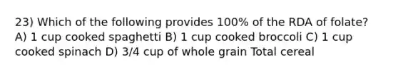 23) Which of the following provides 100% of the RDA of folate? A) 1 cup cooked spaghetti B) 1 cup cooked broccoli C) 1 cup cooked spinach D) 3/4 cup of whole grain Total cereal