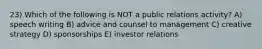 23) Which of the following is NOT a public relations activity? A) speech writing B) advice and counsel to management C) creative strategy D) sponsorships E) investor relations