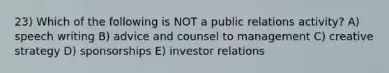 23) Which of the following is NOT a public relations activity? A) speech writing B) advice and counsel to management C) creative strategy D) sponsorships E) investor relations