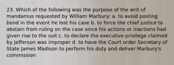 23. Which of the following was the purpose of the writ of mandamus requested by William Marbury: a. to avoid posting bond in the event he lost his case b. to force the chief justice to abstain from ruling on the case since his actions or inactions had given rise to the suit c. to declare the executive privilege claimed by Jefferson was improper d. to have the Court order Secretary of State James Madison to perform his duty and deliver Marbury's commission