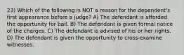 23) Which of the following is NOT a reason for the dependent's first appearance before a judge? A) The defendant is afforded the opportunity for bail. B) The defendant is given formal notice of the charges. C) The defendant is advised of his or her rights. D) The defendant is given the opportunity to cross-examine witnesses.