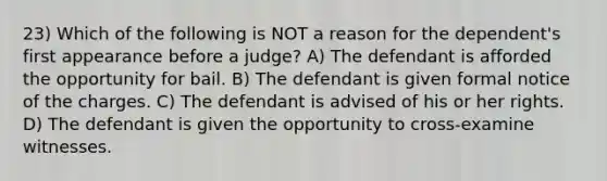 23) Which of the following is NOT a reason for the dependent's first appearance before a judge? A) The defendant is afforded the opportunity for bail. B) The defendant is given formal notice of the charges. C) The defendant is advised of his or her rights. D) The defendant is given the opportunity to cross-examine witnesses.