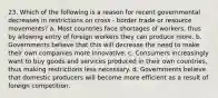 23. Which of the following is a reason for recent governmental decreases in restrictions on cross - border trade or resource movements? a. Most countries face shortages of workers, thus by allowing entry of foreign workers they can produce more. b. Governments believe that this will decrease the need to make their own companies more innovative. c. Consumers increasingly want to buy goods and services produced in their own countries, thus making restrictions less necessary. d. Governments believe that domestic producers will become more efficient as a result of foreign competition.