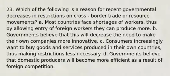 23. Which of the following is a reason for recent governmental decreases in restrictions on cross - border trade or resource movements? a. Most countries face shortages of workers, thus by allowing entry of foreign workers they can produce more. b. Governments believe that this will decrease the need to make their own companies more innovative. c. Consumers increasingly want to buy goods and services produced in their own countries, thus making restrictions less necessary. d. Governments believe that domestic producers will become more efficient as a result of foreign competition.