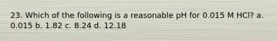 23. Which of the following is a reasonable pH for 0.015 M HCl? a. 0.015 b. 1.82 c. 8.24 d. 12.18