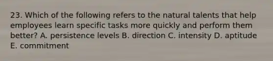 23. Which of the following refers to the natural talents that help employees learn specific tasks more quickly and perform them better? A. persistence levels B. direction C. intensity D. aptitude E. commitment