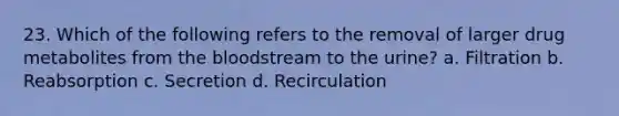 23. Which of the following refers to the removal of larger drug metabolites from the bloodstream to the urine? a. Filtration b. Reabsorption c. Secretion d. Recirculation