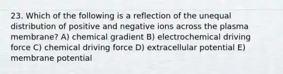 23. Which of the following is a reflection of the unequal distribution of positive and negative ions across the plasma membrane? A) chemical gradient B) electrochemical driving force C) chemical driving force D) extracellular potential E) membrane potential