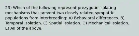 23) Which of the following represent prezygotic isolating mechanisms that prevent two closely related sympatric populations from interbreeding: A) Behavioral differences. B) Temporal isolation. C) Spatial isolation. D) Mechanical isolation. E) All of the above.