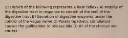 23) Which of the following represents a local reflex? A) Motility of the digestive tract in response to stretch of the wall of the digestive tract B) Secretion of digestive enzymes under the control of the vagus nerve C) Parasympathetic stimulation causes the gallbladder to release bile D) All of the choices are correct.