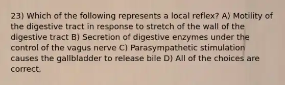 23) Which of the following represents a local reflex? A) Motility of the digestive tract in response to stretch of the wall of the digestive tract B) Secretion of digestive enzymes under the control of the vagus nerve C) Parasympathetic stimulation causes the gallbladder to release bile D) All of the choices are correct.