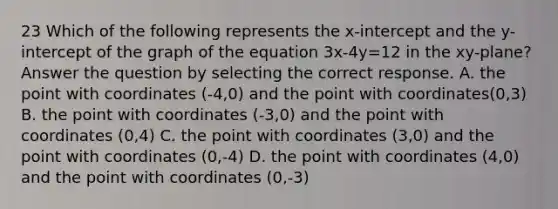 23 Which of the following represents the x-intercept and the y-intercept of the graph of the equation 3x-4y=12 in the xy-plane? Answer the question by selecting the correct response. A. the point with coordinates (-4,0) and the point with coordinates(0,3) B. the point with coordinates (-3,0) and the point with coordinates (0,4) C. the point with coordinates (3,0) and the point with coordinates (0,-4) D. the point with coordinates (4,0) and the point with coordinates (0,-3)