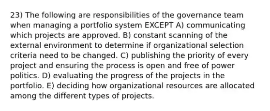 23) The following are responsibilities of the governance team when managing a portfolio system EXCEPT A) communicating which projects are approved. B) constant scanning of the external environment to determine if organizational selection criteria need to be changed. C) publishing the priority of every project and ensuring the process is open and free of power politics. D) evaluating the progress of the projects in the portfolio. E) deciding how organizational resources are allocated among the different types of projects.