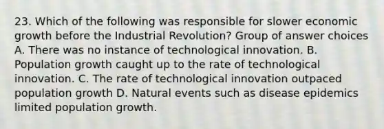 23. Which of the following was responsible for slower economic growth before the Industrial Revolution? Group of answer choices A. There was no instance of technological innovation. B. Population growth caught up to the rate of technological innovation. C. The rate of technological innovation outpaced population growth D. Natural events such as disease epidemics limited population growth.