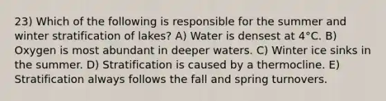 23) Which of the following is responsible for the summer and winter stratification of lakes? A) Water is densest at 4°C. B) Oxygen is most abundant in deeper waters. C) Winter ice sinks in the summer. D) Stratification is caused by a thermocline. E) Stratification always follows the fall and spring turnovers.