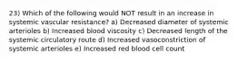 23) Which of the following would NOT result in an increase in systemic vascular resistance? a) Decreased diameter of systemic arterioles b) Increased blood viscosity c) Decreased length of the systemic circulatory route d) Increased vasoconstriction of systemic arterioles e) Increased red blood cell count