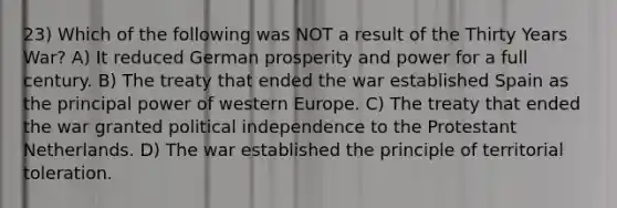 23) Which of the following was NOT a result of the Thirty Years War? A) It reduced German prosperity and power for a full century. B) The treaty that ended the war established Spain as the principal power of western Europe. C) The treaty that ended the war granted political independence to the Protestant Netherlands. D) The war established the principle of territorial toleration.