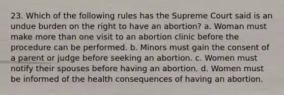 23. Which of the following rules has the Supreme Court said is an undue burden on the right to have an abortion? a. Woman must make more than one visit to an abortion clinic before the procedure can be performed. b. Minors must gain the consent of a parent or judge before seeking an abortion. c. Women must notify their spouses before having an abortion. d. Women must be informed of the health consequences of having an abortion.