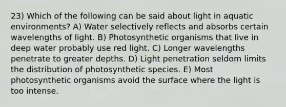 23) Which of the following can be said about light in aquatic environments? A) Water selectively reflects and absorbs certain wavelengths of light. B) Photosynthetic organisms that live in deep water probably use red light. C) Longer wavelengths penetrate to greater depths. D) Light penetration seldom limits the distribution of photosynthetic species. E) Most photosynthetic organisms avoid the surface where the light is too intense.